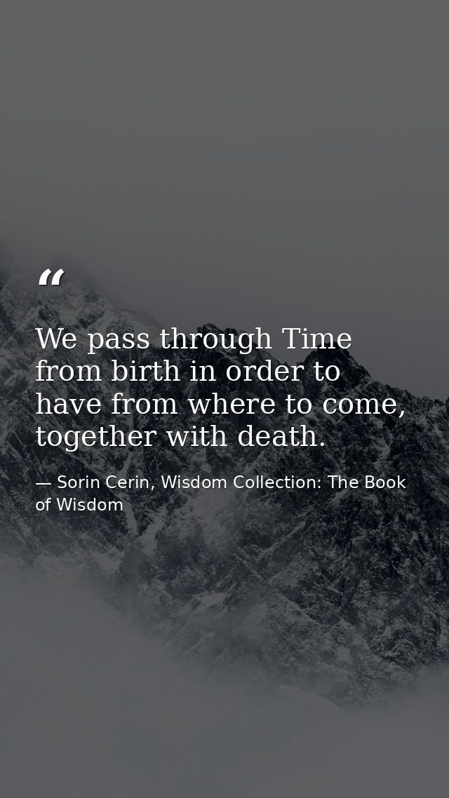 We pass through Time from birth in order to have from where to come, together with death. — Sorin Cerin, Wisdom Collection: The Book of Wisdom