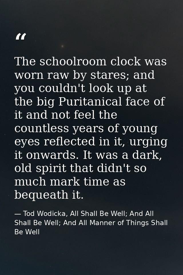 The schoolroom clock was worn raw by stares; and you couldn't look up at the big Puritanical face of it and not feel the — Tod Wodicka, All Shall Be Well; And All Shall Be Well; And All Manner of Things Shall Be Well