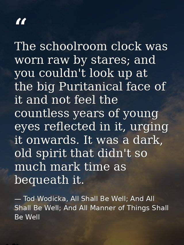 The schoolroom clock was worn raw by stares; and you couldn't look up at the big Puritanical face of it and not feel the — Tod Wodicka, All Shall Be Well; And All Shall Be Well; And All Manner of Things Shall Be Well