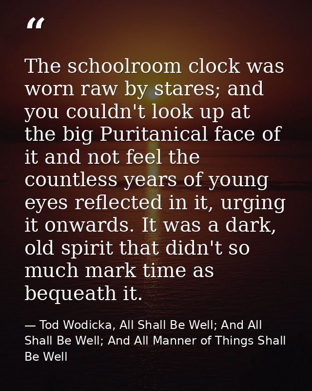 The schoolroom clock was worn raw by stares; and you couldn't look up at the big Puritanical face of it and not feel the — Tod Wodicka, All Shall Be Well; And All Shall Be Well; And All Manner of Things Shall Be Well