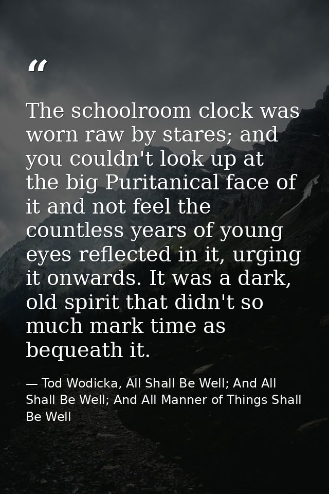The schoolroom clock was worn raw by stares; and you couldn't look up at the big Puritanical face of it and not feel the — Tod Wodicka, All Shall Be Well; And All Shall Be Well; And All Manner of Things Shall Be Well