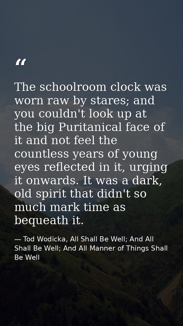 The schoolroom clock was worn raw by stares; and you couldn't look up at the big Puritanical face of it and not feel the — Tod Wodicka, All Shall Be Well; And All Shall Be Well; And All Manner of Things Shall Be Well