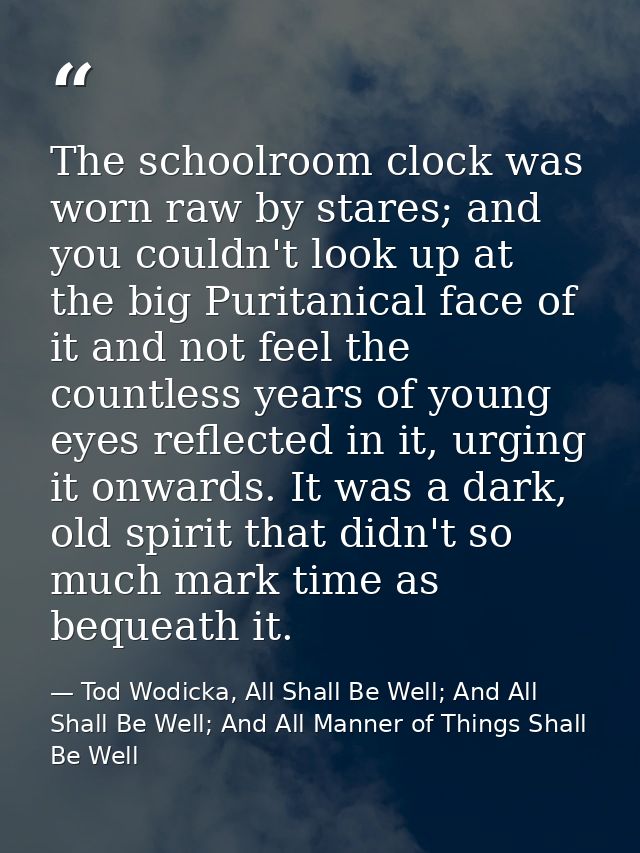 The schoolroom clock was worn raw by stares; and you couldn't look up at the big Puritanical face of it and not feel the — Tod Wodicka, All Shall Be Well; And All Shall Be Well; And All Manner of Things Shall Be Well