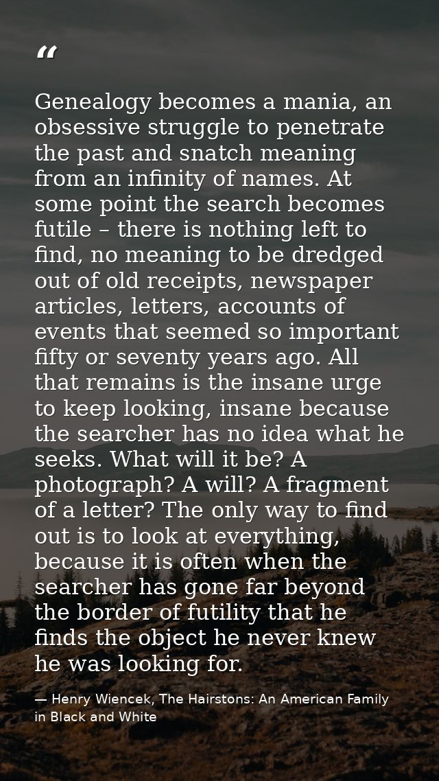 Genealogy becomes a mania, an obsessive struggle to penetrate the past and snatch meaning from an infinity of names. At  — Henry Wiencek, The Hairstons: An American Family in Black and White