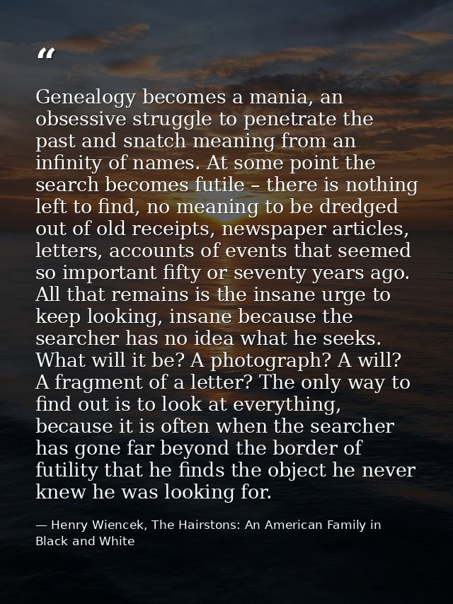 Genealogy becomes a mania, an obsessive struggle to penetrate the past and snatch meaning from an infinity of names. At  — Henry Wiencek, The Hairstons: An American Family in Black and White