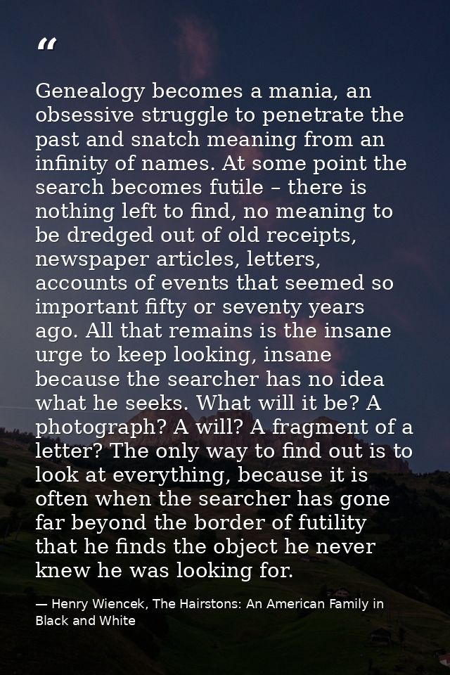 Genealogy becomes a mania, an obsessive struggle to penetrate the past and snatch meaning from an infinity of names. At  — Henry Wiencek, The Hairstons: An American Family in Black and White