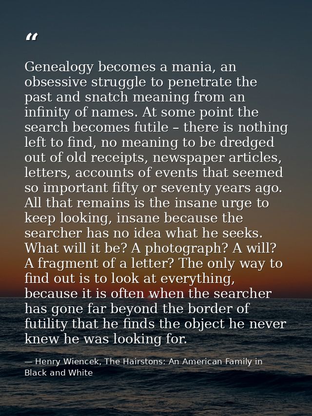 Genealogy becomes a mania, an obsessive struggle to penetrate the past and snatch meaning from an infinity of names. At  — Henry Wiencek, The Hairstons: An American Family in Black and White