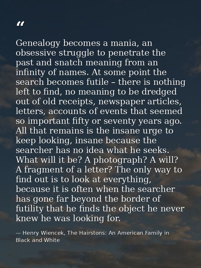 Genealogy becomes a mania, an obsessive struggle to penetrate the past and snatch meaning from an infinity of names. At  — Henry Wiencek, The Hairstons: An American Family in Black and White
