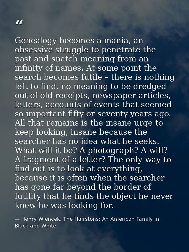 Genealogy becomes a mania, an obsessive struggle to penetrate the past and snatch meaning from an infinity of names. At  — Henry Wiencek, The Hairstons: An American Family in Black and White