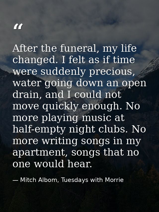 After the funeral, my life changed. I felt as if time were suddenly precious, water going down an open drain, and I coul — Mitch Albom, Tuesdays with Morrie