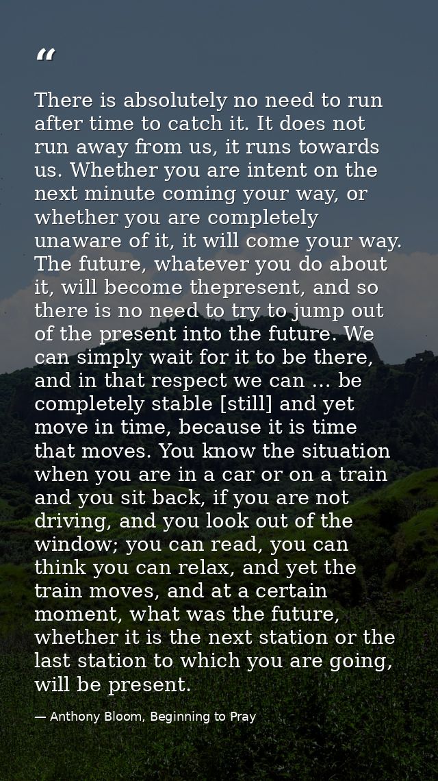There is absolutely no need to run after time to catch it. It does not run away from us, it runs towards us. Whether you — Anthony Bloom, Beginning to Pray