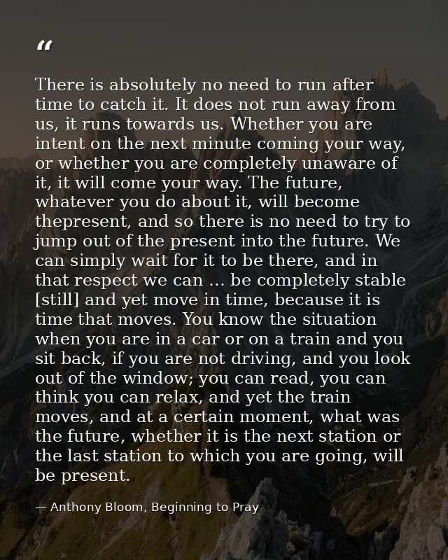 There is absolutely no need to run after time to catch it. It does not run away from us, it runs towards us. Whether you — Anthony Bloom, Beginning to Pray