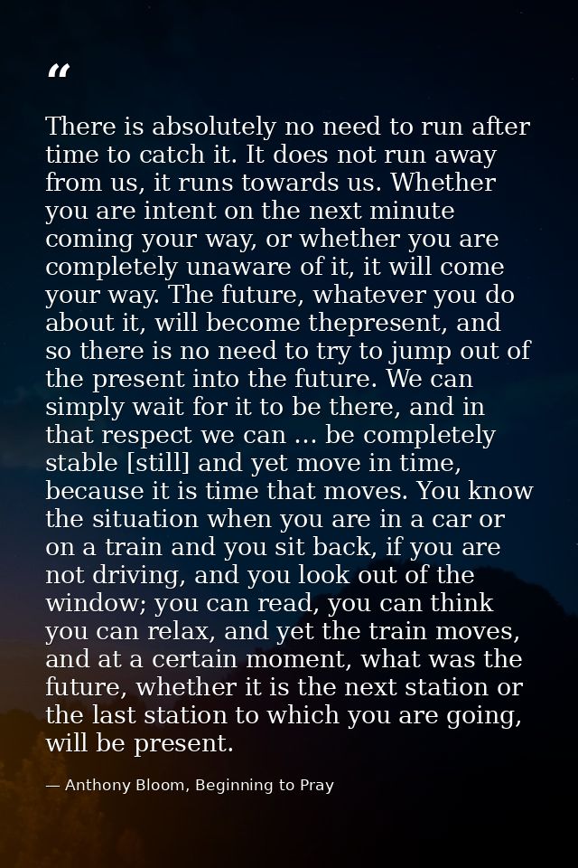 There is absolutely no need to run after time to catch it. It does not run away from us, it runs towards us. Whether you — Anthony Bloom, Beginning to Pray