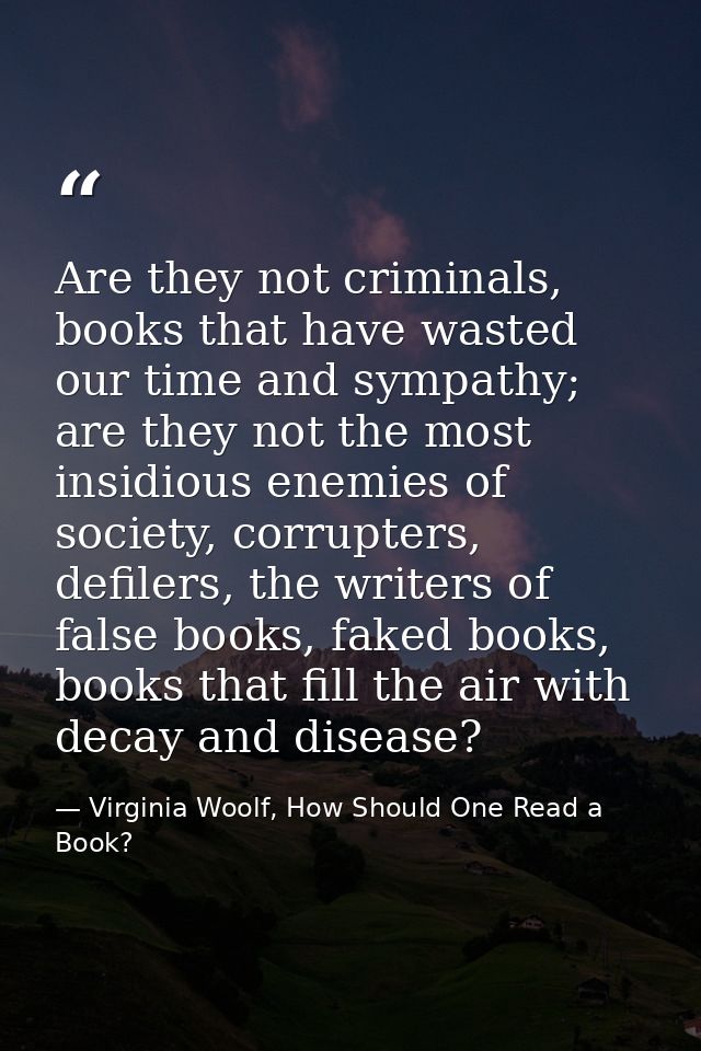 Are they not criminals, books that have wasted our time and sympathy; are they not the most insidious enemies of society — Virginia Woolf, How Should One Read a Book?