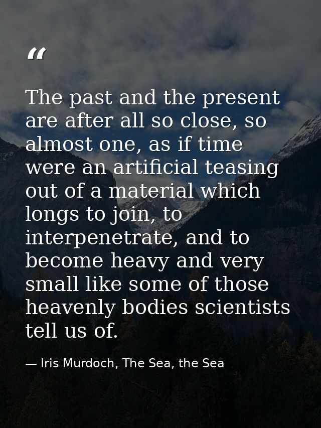 The past and the present are after all so close, so almost one, as if time were an artificial teasing out of a material  — Iris Murdoch, The Sea, the Sea