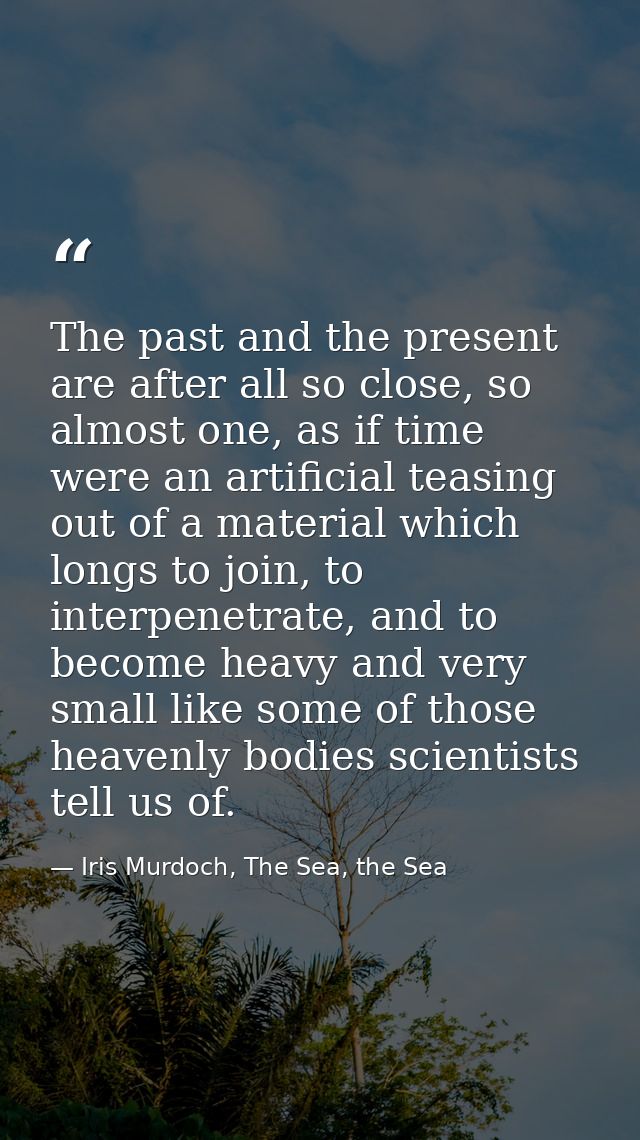 The past and the present are after all so close, so almost one, as if time were an artificial teasing out of a material  — Iris Murdoch, The Sea, the Sea
