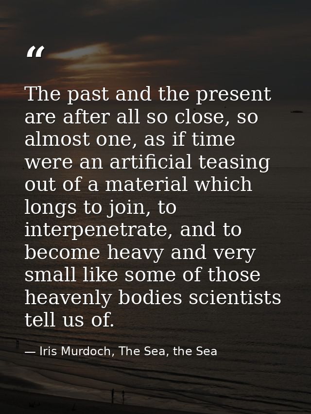The past and the present are after all so close, so almost one, as if time were an artificial teasing out of a material  — Iris Murdoch, The Sea, the Sea