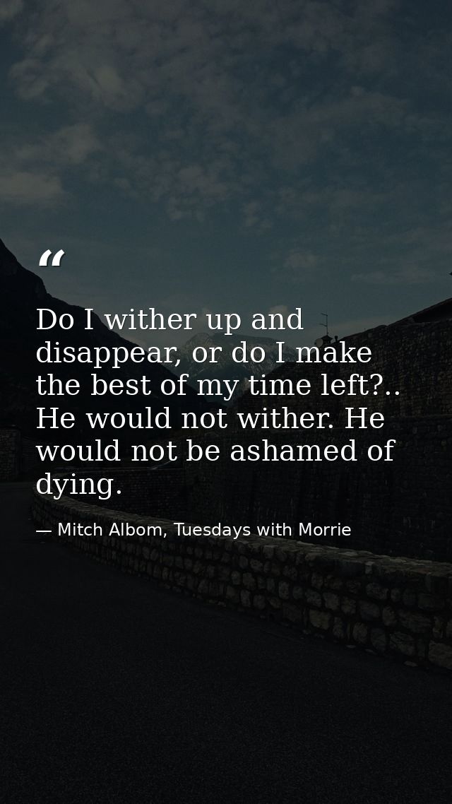 Do I wither up and disappear, or do I make the best of my time left?.. He would not wither. He would not be ashamed of d — Mitch Albom, Tuesdays with Morrie