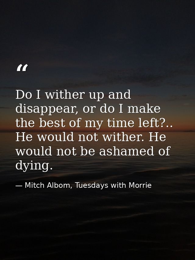 Do I wither up and disappear, or do I make the best of my time left?.. He would not wither. He would not be ashamed of d — Mitch Albom, Tuesdays with Morrie