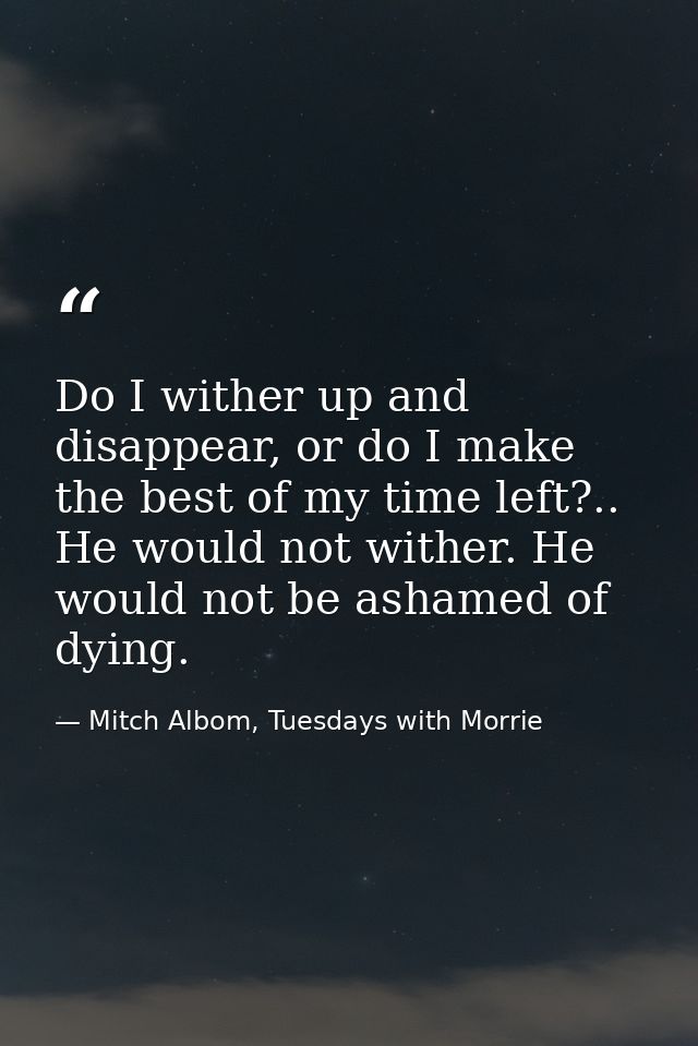 Do I wither up and disappear, or do I make the best of my time left?.. He would not wither. He would not be ashamed of d — Mitch Albom, Tuesdays with Morrie