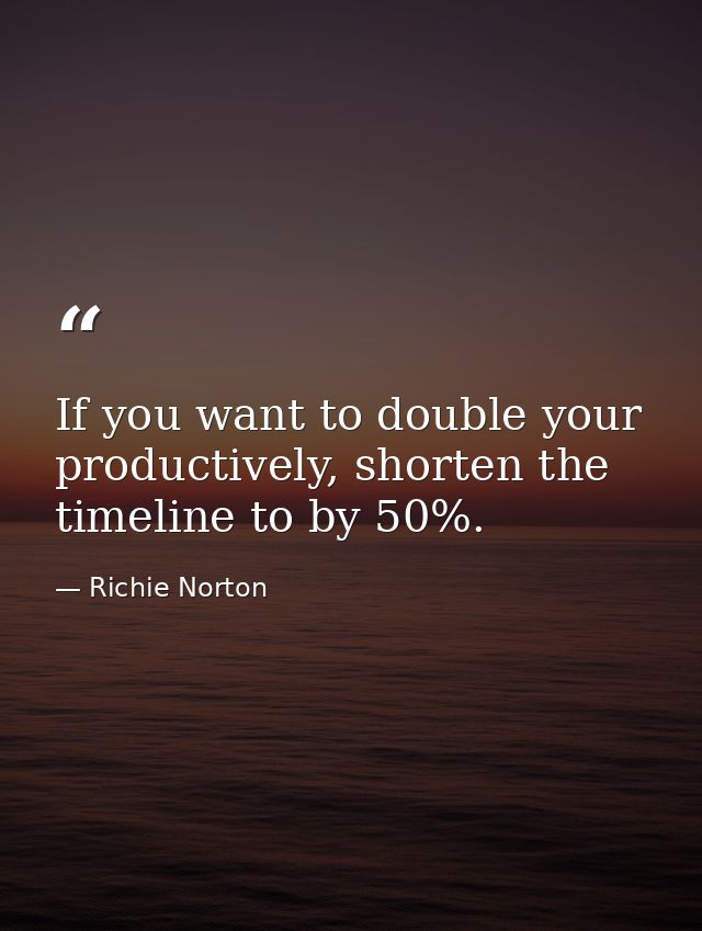If you want to double your productively, shorten the timeline to by 50%. — Richie Norton
