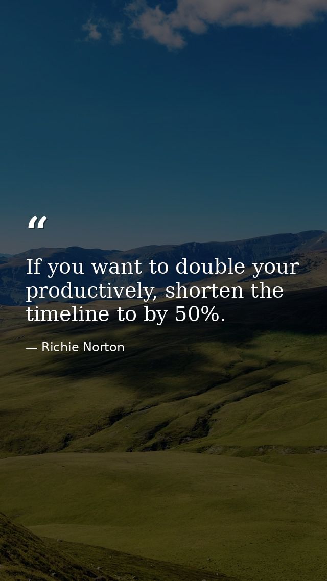 If you want to double your productively, shorten the timeline to by 50%. — Richie Norton