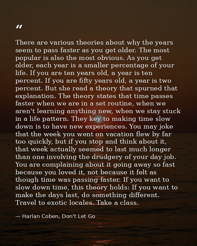 There are various theories about why the years seem to pass faster as you get older. The most popular is also the most o — Harlan Coben, Don't Let Go