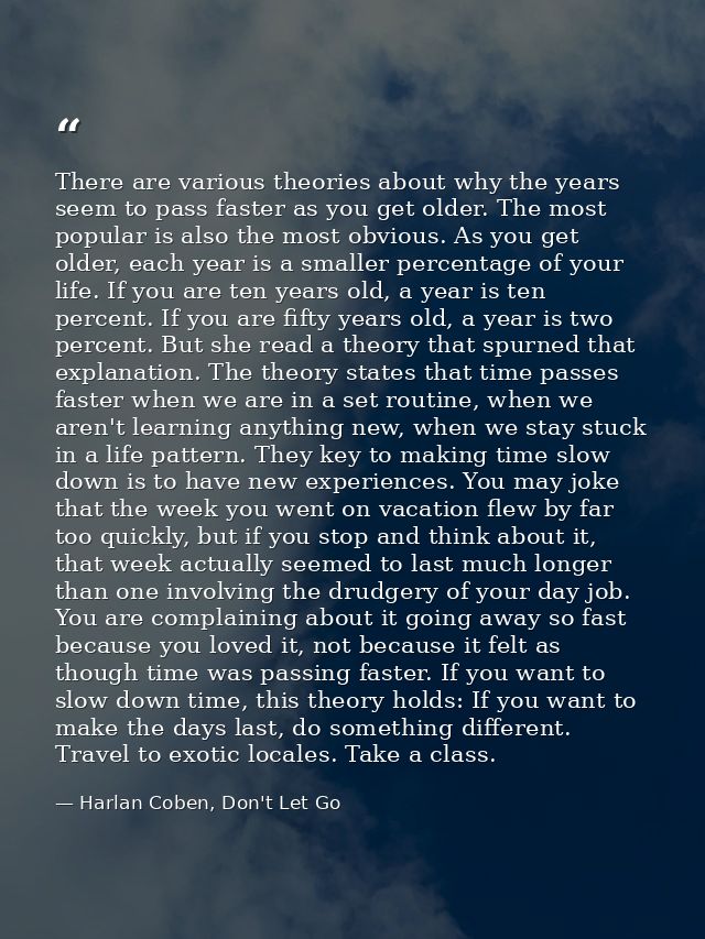 There are various theories about why the years seem to pass faster as you get older. The most popular is also the most o — Harlan Coben, Don't Let Go