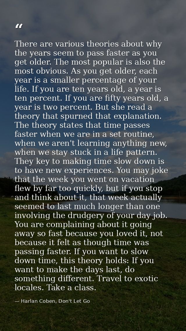 There are various theories about why the years seem to pass faster as you get older. The most popular is also the most o — Harlan Coben, Don't Let Go