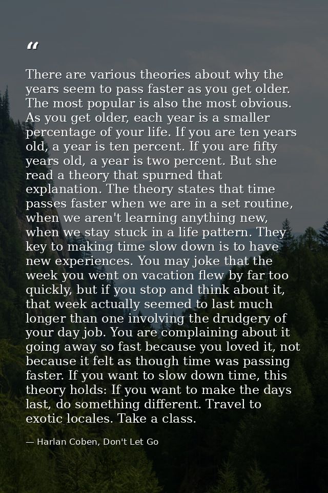 There are various theories about why the years seem to pass faster as you get older. The most popular is also the most o — Harlan Coben, Don't Let Go