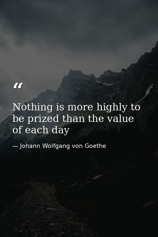 Nothing is more highly to be prized than the value of each day — Johann Wolfgang von Goethe