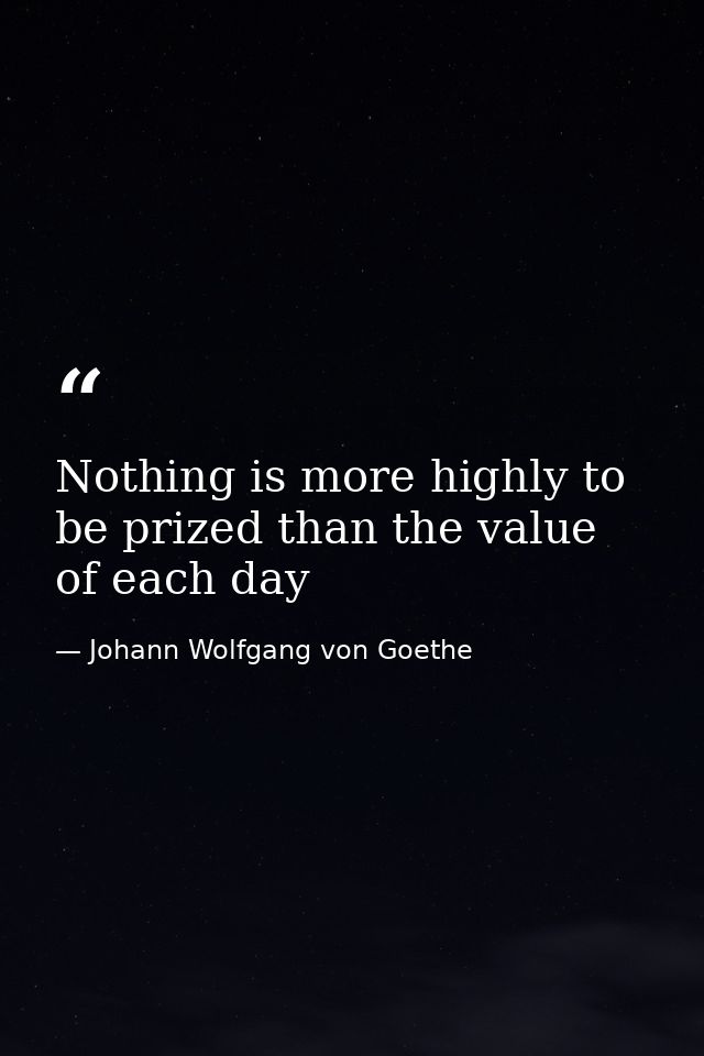 Nothing is more highly to be prized than the value of each day — Johann Wolfgang von Goethe