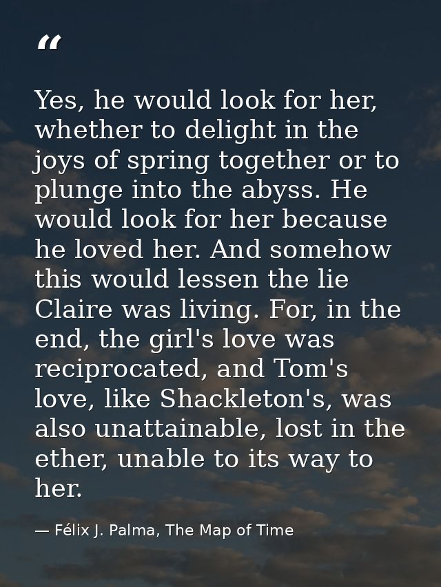 Yes, he would look for her, whether to delight in the joys of spring together or to plunge into the abyss. He would look — Félix J. Palma, The Map of Time