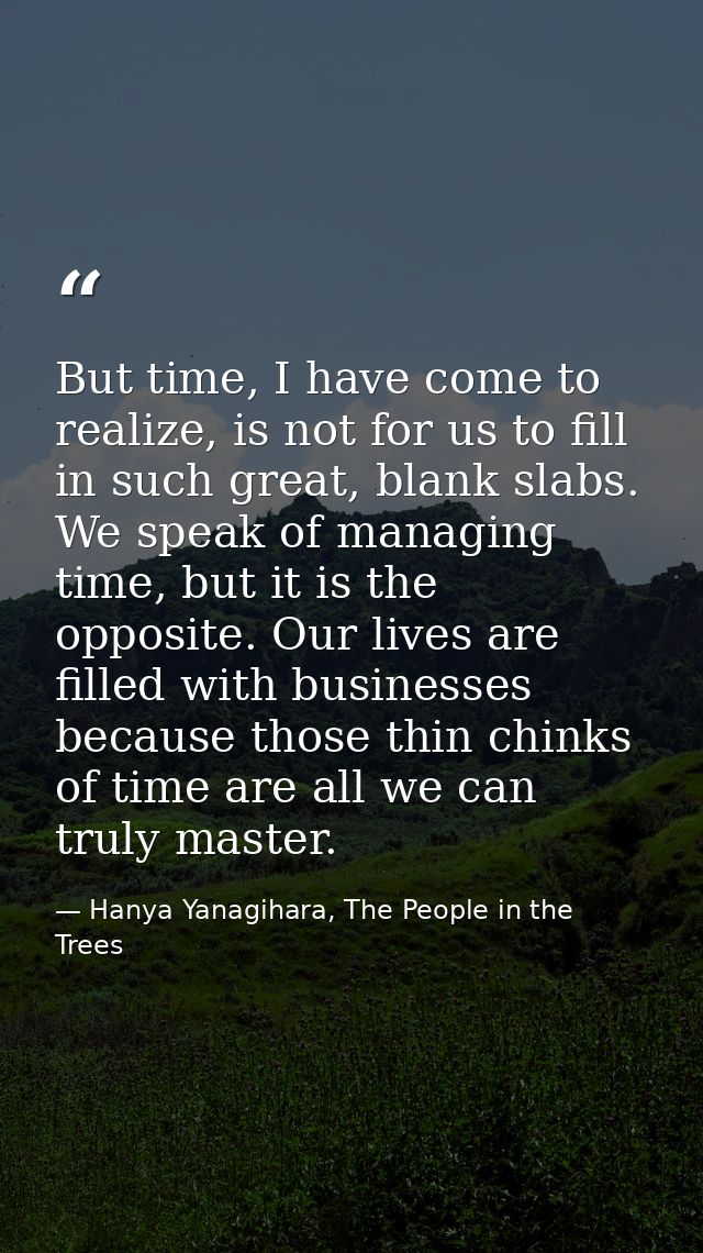 But time, I have come to realize, is not for us to fill in such great, blank slabs. We speak of managing time, but it is — Hanya Yanagihara, The People in the Trees