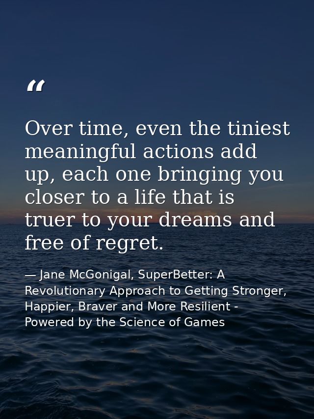 Over time, even the tiniest meaningful actions add up, each one bringing you closer to a life that is truer to your drea — Jane McGonigal, SuperBetter: A Revolutionary Approach to Getting Stronger, Happier, Braver and More Resilient - Powered by the Science of Games