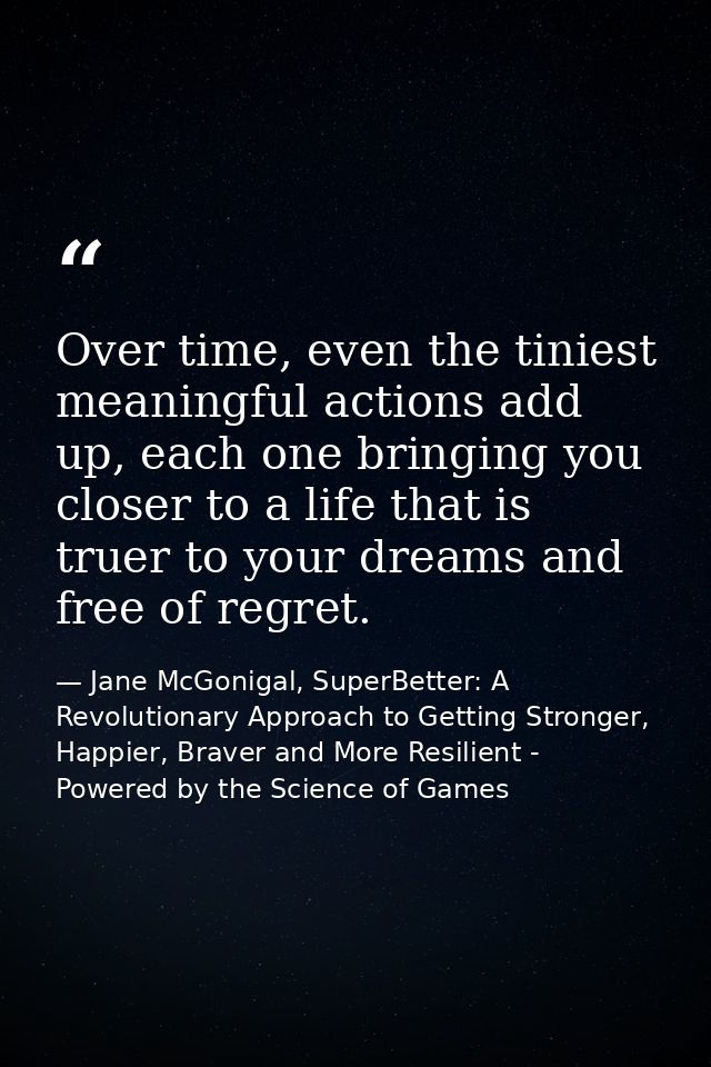 Over time, even the tiniest meaningful actions add up, each one bringing you closer to a life that is truer to your drea — Jane McGonigal, SuperBetter: A Revolutionary Approach to Getting Stronger, Happier, Braver and More Resilient - Powered by the Science of Games