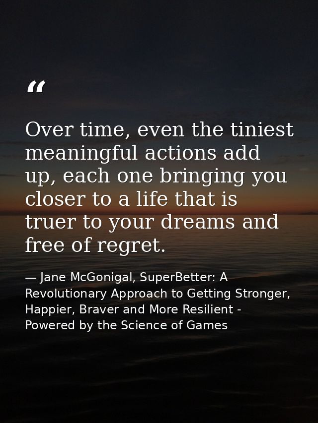 Over time, even the tiniest meaningful actions add up, each one bringing you closer to a life that is truer to your drea — Jane McGonigal, SuperBetter: A Revolutionary Approach to Getting Stronger, Happier, Braver and More Resilient - Powered by the Science of Games