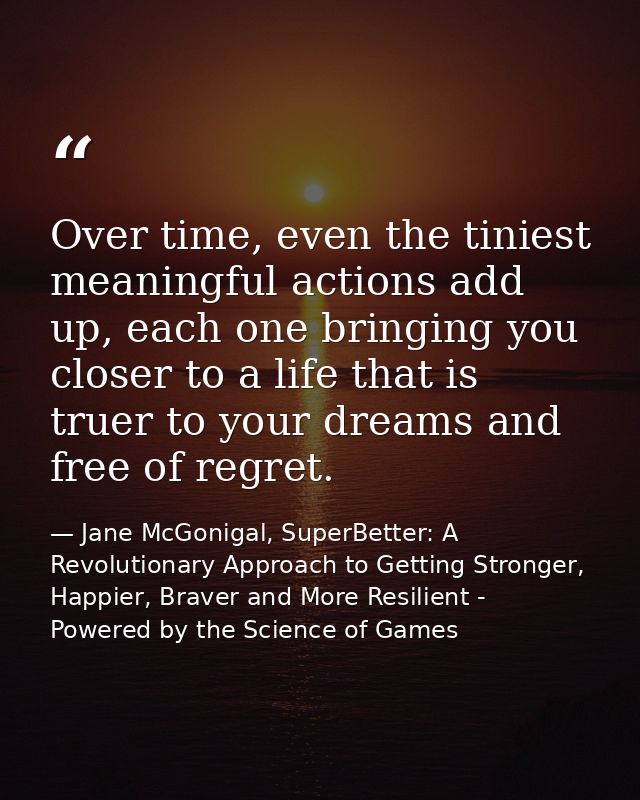 Over time, even the tiniest meaningful actions add up, each one bringing you closer to a life that is truer to your drea — Jane McGonigal, SuperBetter: A Revolutionary Approach to Getting Stronger, Happier, Braver and More Resilient - Powered by the Science of Games