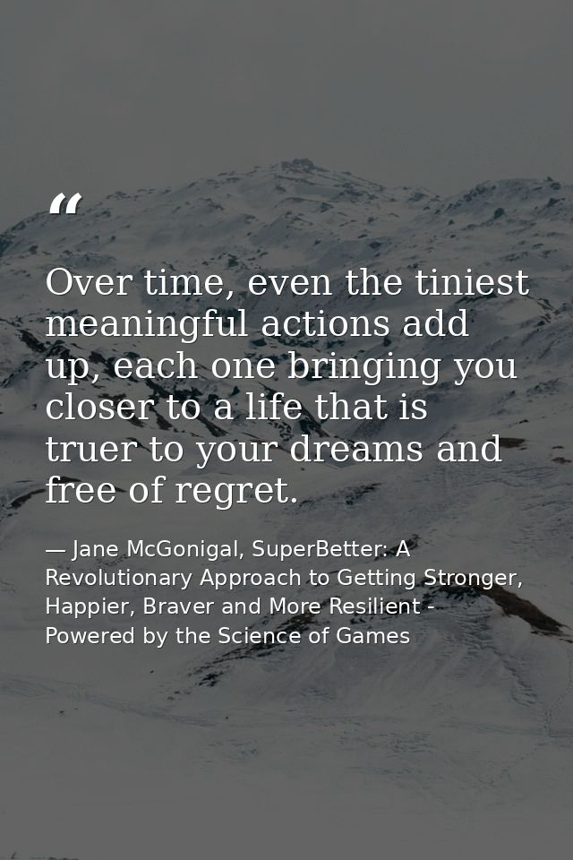 Over time, even the tiniest meaningful actions add up, each one bringing you closer to a life that is truer to your drea — Jane McGonigal, SuperBetter: A Revolutionary Approach to Getting Stronger, Happier, Braver and More Resilient - Powered by the Science of Games