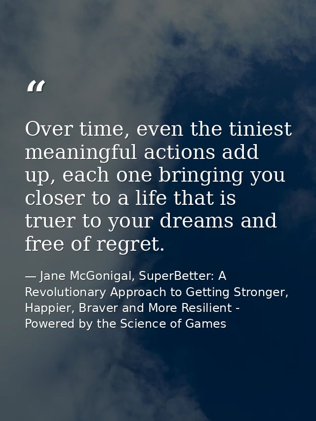 Over time, even the tiniest meaningful actions add up, each one bringing you closer to a life that is truer to your drea — Jane McGonigal, SuperBetter: A Revolutionary Approach to Getting Stronger, Happier, Braver and More Resilient - Powered by the Science of Games