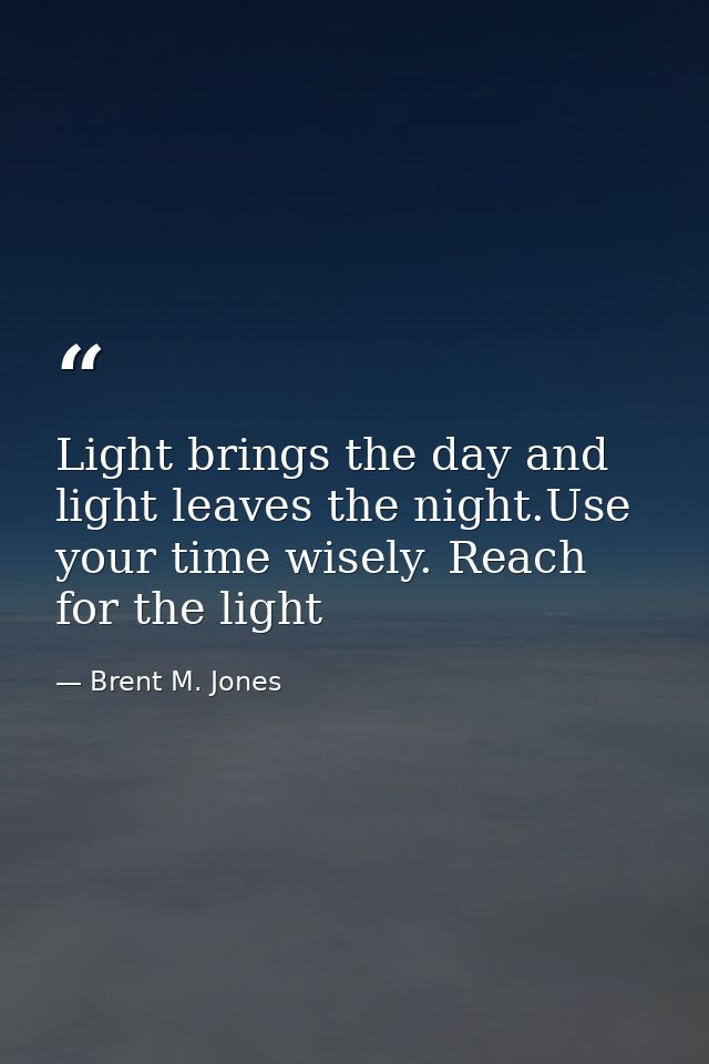 Light brings the day and light leaves the night.Use your time wisely. Reach for the light — Brent M. Jones