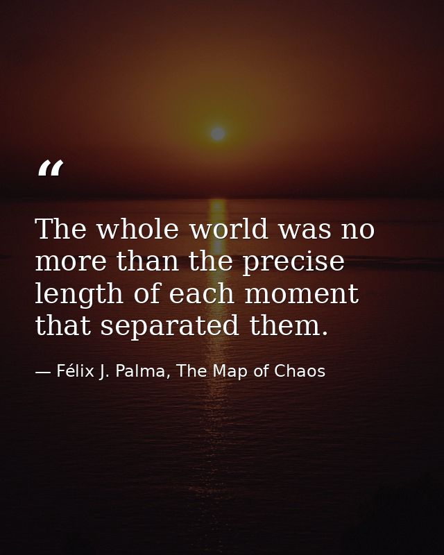 The whole world was no more than the precise length of each moment that separated them. — Félix J. Palma, The Map of Chaos
