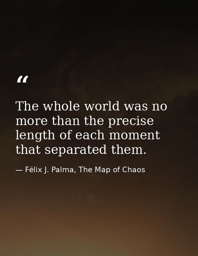 The whole world was no more than the precise length of each moment that separated them. — Félix J. Palma, The Map of Chaos