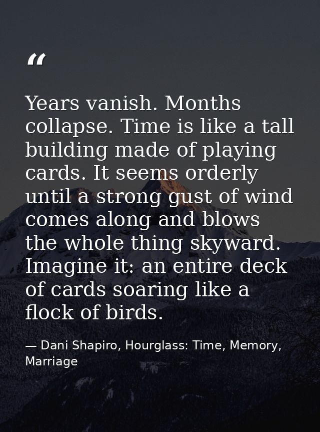 Years vanish. Months collapse. Time is like a tall building made of playing cards. It seems orderly until a strong gust  — Dani Shapiro, Hourglass: Time, Memory, Marriage