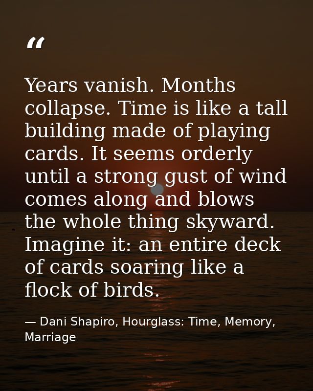 Years vanish. Months collapse. Time is like a tall building made of playing cards. It seems orderly until a strong gust  — Dani Shapiro, Hourglass: Time, Memory, Marriage