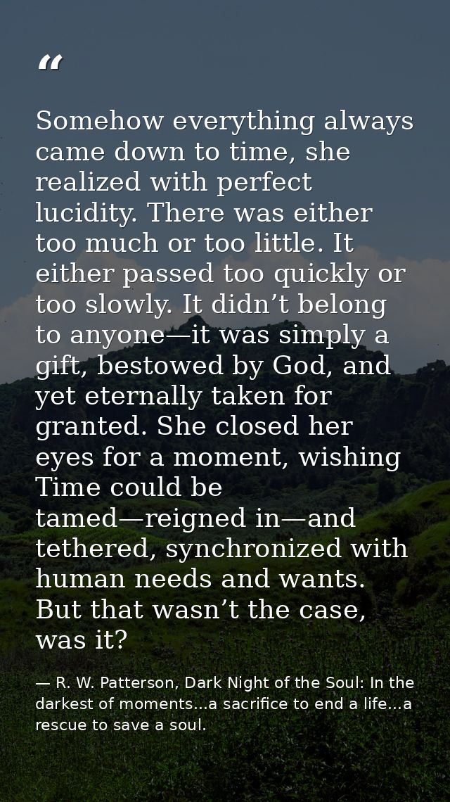 Somehow everything always came down to time, she realized with perfect lucidity. There was either too much or too little — R. W. Patterson, Dark Night of the Soul: In the darkest of moments...a sacrifice to end a life...a rescue to save a soul.