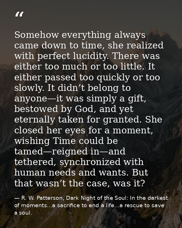 Somehow everything always came down to time, she realized with perfect lucidity. There was either too much or too little — R. W. Patterson, Dark Night of the Soul: In the darkest of moments...a sacrifice to end a life...a rescue to save a soul.