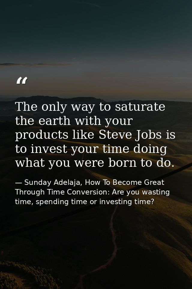The only way to saturate the earth with your products like Steve Jobs is to invest your time doing what you were born to — Sunday Adelaja, How To Become Great Through Time Conversion: Are you wasting time, spending time or investing time?