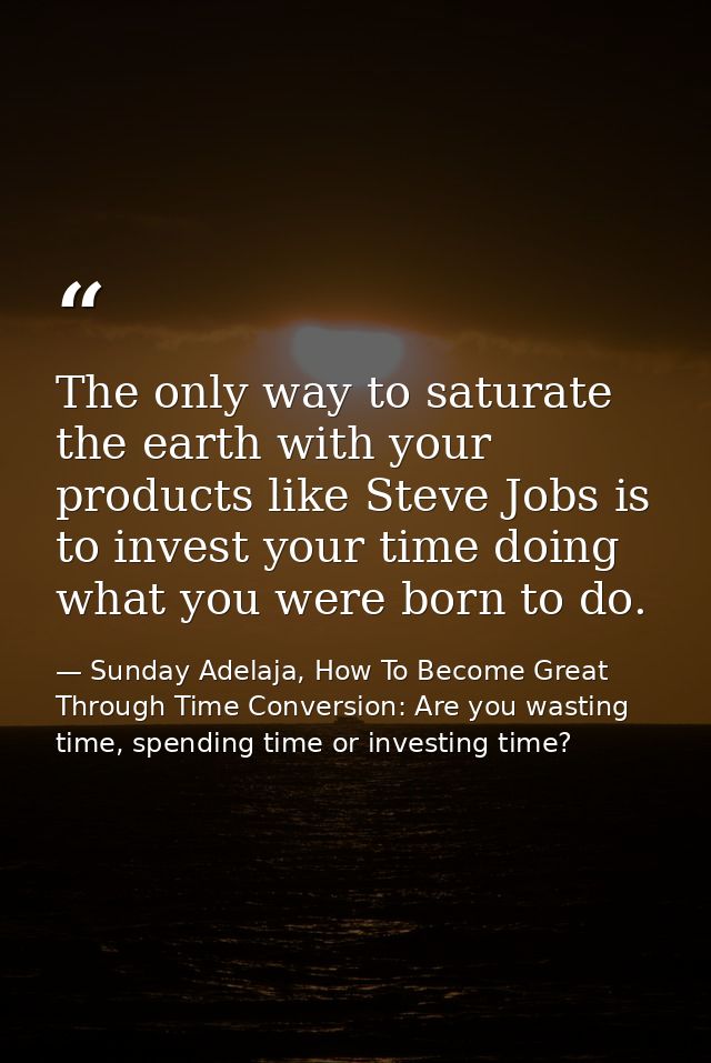 The only way to saturate the earth with your products like Steve Jobs is to invest your time doing what you were born to — Sunday Adelaja, How To Become Great Through Time Conversion: Are you wasting time, spending time or investing time?