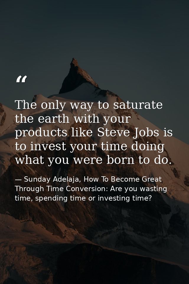 The only way to saturate the earth with your products like Steve Jobs is to invest your time doing what you were born to — Sunday Adelaja, How To Become Great Through Time Conversion: Are you wasting time, spending time or investing time?